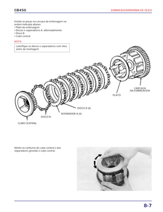 EMBREAGEM/BOMBA DE ÓLEO
8-7
CB450
Instale as peças na carcaça da embreagem na
ordem indicada abaixo:
• Platô da embreagem
• Discos e separadores A, alternadamente.
• Disco B
• Cubo central
Alinhe as ranhuras do cubo central e dos
separadores girando o cubo central.
CUBO CENTRAL
DISCO B
SEPARADOR A (6)
DISCO A (6)
CARCAÇA
DA EMBREAGEM
PLATÔ
NOTA
Lubrifique os discos e separadores com óleo
antes da montagem
 