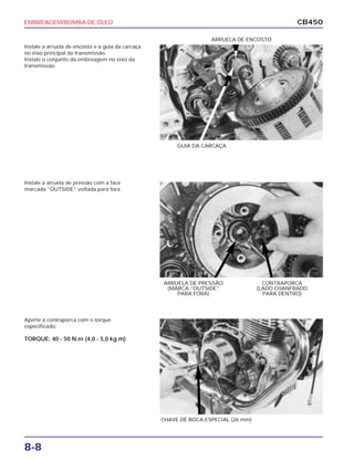 EMBREAGEM/BOMBA DE ÓLEO
8-8
CB450
Instale a arruela de encosto e a guia da carcaça
no eixo principal da transmissão.
Instale o conjunto da embreagem no eixo da
transmissão.
Instale a arruela de pressão com a face
marcada “OUTSIDE” voltada para fora.
Aperte a contraporca com o torque
especificado:
TORQUE: 40 - 50 N.m (4,0 - 5,0 kg.m)
GUIA DA CARCAÇA
CONTRAPORCA
(LADO CHANFRADO
PARA DENTRO)
ARRUELA DE PRESSÃO
(MARCA “OUTSIDE”
PARA FORA)
ARRUELA DE ENCOSTO
CHAVE DE BOCA ESPECIAL (26 mm)
 