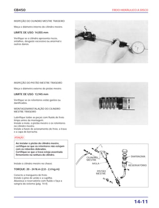FREIO HIDRÁULICO A DISCO
14-11
CB450
INSPEÇÃO DO CILINDRO MESTRE TRASEIRO
Meça o diâmetro interno do cilindro mestre.
LIMITE DE USO: 14,055 mm
Verifique se o cilindro apresenta riscos,
entalhes, desgaste excessivo ou anormal e
outros danos.
INSPEÇÃO DO PISTÃO MESTRE TRASEIRO
Meça o diâmetro externo do pistão mestre.
LIMITE DE USO: 13,945 mm
Verifique se os retentores estão gastos ou
danificados.
MONTAGEM/INSTALAÇÃO DO CILINDRO
MESTRE TRASEIRO
Lubrifique todas as peças com fluido de freio
limpo antes da montagem.
Instale a mola, o pistão mestre e os retentores
no cilindro mestre.
Instale a haste de acionamento do freio, a trava
e a capa de borracha.
Instale o cilindro mestre no chassi.
TORQUE: 20 - 24 N.m (2,0 - 2,4 kg.m)
Conecte a mangueira do freio.
Instale o pino de união e a cupilha.
Abasteça o reservatório com fluido e faça a
sangria do sistema (pág. 14-4).
a
Ao instalar o pistão do cilindro mestre,
certifique-se que os retentores não estejam
com os rebordos dobrados.
Certifique-se que a trava esteja assentada
firmemente na ranhura do cilindro.
CILINDRO
MESTRE
MOLA
PISTÃO
MESTRE
DIAFRAGMA
RESERVATÓRIO
 