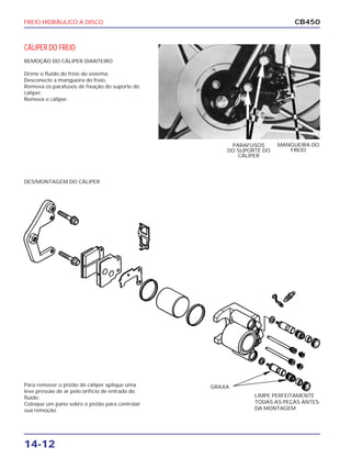 FREIO HIDRÁULICO A DISCO
14-12
CB450
CÁLIPER DO FREIO
REMOÇÃO DO CÁLIPER DIANTEIRO
Drene o fluido do freio do sistema.
Desconecte a mangueira do freio.
Remova os parafusos de fixação do suporte do
cáliper.
Remova o cáliper.
DES/MONTAGEM DO CÁLIPER
Para remover o pistão do cáliper aplique uma
leve pressão de ar pelo orifício de entrada do
fluído.
Coloque um pano sobre o pistão para controlar
sua remoção.
MANGUEIRA DO
FREIO
PARAFUSOS
DO SUPORTE DO
CÁLIPER
LIMPE PERFEITAMENTE
TODAS AS PEÇAS ANTES
DA MONTAGEM
GRAXA
 