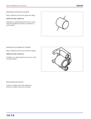 FREIO HIDRÁULICO A DISCO
14-14
CB450
INSPEÇÃO DO PISTÃO DO CÁLIPER
Meça o diâmetro externo do pistão do cáliper.
LIMITE DE USO: 38,090 mm
Verifique se o pistão apresenta marcas, riscos,
sinais de desgaste excessivo ou anormal ou
outros danos.
INSPEÇÃO DO CILINDRO DO CÁLIPER
Meça o diâmetro interno do cilindro do cáliper.
LIMITE DE USO: 38,240 mm
Verifique se o cilindro apresenta marcas, riscos
ou outros danos.
INSTALAÇÃO DO CÁLIPER
Instale os cáliperes dos freios dianteiro e
traseiro na ordem inversa da remoção.
 