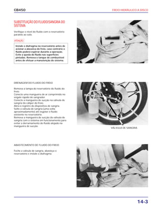 FREIO HIDRÁULICO A DISCO
14-3
CB450
SUBSTITUIÇÃO DO FLUIDO/SANGRIA DO
SISTEMA
Verifique o nível do fluido com o reservatório
paralelo ao solo.
DRENAGEM DO FLUIDO DO FREIO
Remova a tampa do reservatório do fluido do
freio.
Conecte uma mangueira de ar comprimido no
engate rápido do sangrador.
Conecte a mangueira de sucção na válvula de
sangria do cáliper do freio.
Abra o registro do dispositivo de sangria.
Solte a válvula de sangria (uma volta
aproximadamente) até esgotar o fluido
existente no reservatório.
Remova a mangueira de sucção da válvula de
sangria com o sistema em funcionamento para
evitar o derramamento do fluido alojado na
mangueira de sucção.
ABASTECIMENTO DE FLUIDO DO FREIO
Feche a válvula de sangria, abasteça o
reservatório e instale o diafragma.
VÁLVULA DE SANGRIA
a
Instale o diafragma no reservatório antes de
acionar a alavanca do freio, caso contrário o
fluido poderá espirrar durante a operação.
Evite a queda do fluido nas superfícies
pintadas. Remova o tanque de combustível
antes de efetuar a manutenção do sistema.
 