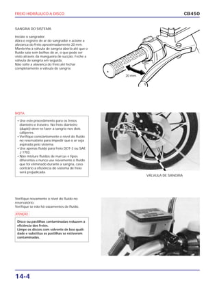 FREIO HIDRÁULICO A DISCO
14-4
CB450
SANGRIA DO SISTEMA
Instale o sangrador.
Abra o registro de ar do sangrador e acione a
alavanca do freio aproximadamente 20 mm.
Mantenha a válvula de sangria aberta até que o
fluido saia sem bolhas de ar, o que pode ser
visto através da mangueira de sucção. Feche a
válvula de sangria em seguida.
Não solte a alavanca do freio até fechar
completamente a válvula de sangria.
Verifique novamente o nível do fluido no
reservatório.
Verifique se não há vazamentos de fluido.
VÁLVULA DE SANGRIA
20 mm
NOTA
• Use este procedimento para os freios
dianteiro e traseiro. No freio dianteiro
(duplo) deve-se fazer a sangria nos dois
cáliperes.
• Verifique constantemente o nível do fluido
no reservatório para impedir que o ar seja
aspirado pelo sistema.
• Use apenas fluido para freio DOT-3 ou SAE
J 1703.
• Não misture fluidos de marcas e tipos
diferentes e nunca use novamente o fluido
que foi eliminado durante a sangria, caso
contrário a eficiência do sistema de freio
será prejudicada.
a
Disco ou pastilhas contaminadas reduzem a
eficiência dos freios.
Limpe os discos com solvente de boa quali-
dade e substitua as pastilhas se estiverem
contaminadas.
 