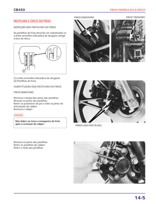 FREIO HIDRÁULICO A DISCO
14-5
CB450
PASTILHAS E DISCO DO FREIO
INSPEÇÃO DAS PASTILHAS DO FREIO
As pastilhas do freio deverão ser substituídas se
a linha vermelha indicadora de desgaste atingir
a face do disco.
(1) Linha vermelha indicadora de desgaste
(2) Pastilhas do freio
SUBSTITUIÇÃO DAS PASTILHAS DO FREIO
FREIO DIANTEIRO
Remova a tampa dos pinos das pastilhas.
Afrouxe os pinos das pastilhas.
Retire os protetores de pó e solte os pinos de
articulação do cáliper.
Remova o cáliper.
Remova os pinos das pastilhas.
Retire as pastilhas do cáliper.
Retire a mola das pastilhas.
PINOS DAS PASTILHAS
FREIO TRASEIROFREIO DIANTEIRO
a
Não dobre ou torça a mangueira do freio
após a remoção do cáliper.
 