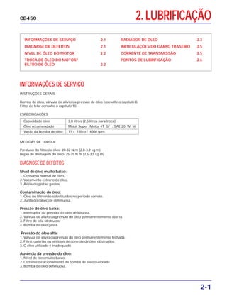 2. LUBRIFICAÇÃO
INFORMAÇÕES DE SERVIÇO 2.1
DIAGNOSE DE DEFEITOS 2.1
NÍVEL DE ÓLEO DO MOTOR 2.2
TROCA DE ÓLEO DO MOTOR/
FILTRO DE ÓLEO 2.2
RADIADOR DE ÓLEO 2.3
ARTICULAÇÕES DO GARFO TRASEIRO 2.5
CORRENTE DE TRANSMISSÃO 2.5
PONTOS DE LUBRIFICAÇÃO 2.6
INFORMAÇÕES DE SERVIÇO
2-1
CB450
INSTRUÇÕES GERAIS
Bomba de óleo, válvula de alívio da pressão de óleo: consulte o capítulo 8.
Filtro de tela: consulte o capítulo 10.
ESPECIFICAÇÕES
Capacidade óleo 3,0 litros (2,5 litros para troca)
Óleo recomendado Mobil Super Motor 4T SF , SAE 20 W 50
Vazão da bomba de óleo 11 ± 1 litro / 4000 rpm.
MEDIDAS DE TORQUE
Parafuso do filtro de óleo: 28-32 N.m (2,8-3,2 kg.m)
Bujão de drenagem do óleo: 25-35 N.m (2,5-3,5 kg.m)
DIAGNOSE DE DEFEITOS
Nível de óleo muito baixo:
1. Consumo normal de óleo.
2. Vazamento externo de óleo.
3. Anéis do pistão gastos.
Contaminação do óleo:
1. Óleo ou filtro não substituídos no período correto.
2. Junta do cabeçote defeituosa.
Pressão do óleo baixa:
1. Interruptor da pressão do óleo defeituosa.
2. Válvula de alívio da pressão do óleo permanentemente aberta.
3. Filtro de tela obstruído.
4. Bomba de óleo gasta.
Pressão do óleo alta:
1. Válvula de alívio da pressão do óleo permanentemente fechada.
2. Filtro, galerias ou orifícios de controle de óleo obstruídos.
3. O óleo utilizado é inadequado
Ausência da pressão do óleo:
1. Nível de óleo muito baixo.
2. Corrente de acionamento da bomba de óleo quebrada.
3. Bomba de óleo defeituosa.
 