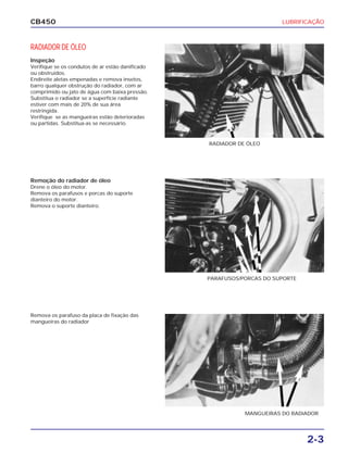 LUBRIFICAÇÃO
2-3
CB450
RADIADOR DE ÓLEO
Inspeção
Verifique se os condutos de ar estão danificado
ou obstruídos.
Endireite aletas empenadas e remova insetos,
barro qualquer obstrução do radiador, com ar
comprimido ou jato de água com baixa pressão.
Substitua o radiador se a superfície radiante
estiver com mais de 20% de sua área
restringida.
Verifique se as mangueiras estão deterioradas
ou partidas. Substitua-as se necessário.
Remoção do radiador de óleo
Drene o óleo do motor.
Remova os parafusos e porcas do suporte
dianteiro do motor.
Remova o suporte dianteiro.
Remova os parafuso da placa de fixação das
mangueiras do radiador
RADIADOR DE ÓLEO
PARAFUSOS/PORCAS DO SUPORTE
MANGUEIRAS DO RADIADOR
 