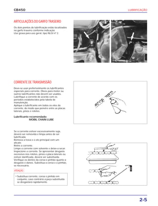 LUBRIFICAÇÃO
2-5
CB450
ARTICULAÇÕES DO GARFO TRASEIRO
Os dois pontos de lubrificação estão localizados
no garfo traseiro conforme indicação.
Use graxa para uso geral, tipo NLGI nº 2.
CORRENTE DE TRANSMISSÃO
Deve-se usar preferivelmente os lubrificantes
especiais para corrente. Óleos para motor ou
outros lubrificantes não devem ser usados.
Lubrifique a corrente de acordo com os
períodos estabelecidos pela tabela de
manutenção.
Aplique o lubrificante em todos os elos da
corrente, de modo que penetre entre as placas
laterais, pinos e roletes.
Lubrificante recomendado:
MOBIL CHAIN LUBE
Se a corrente estiver excessivamente suja,
deverá ser removida e limpa antes de ser
lubrificada.
Remova a trava e o elo principal com um
alicate.
Retire a corrente.
Limpe a corrente com solvente e deixe-a secar.
Inspecione a corrente. Se apresentar desgaste
excessivo nos roletes, pinos e placa laterais ou
estiver danificada, deverá ser substituída.
Verifique os dentes da coroa e pinhão quanto a
desgaste e danos. Substitua a coroa e o pinhão,
se necessário.
ÓLEO
a
• Substitua corrente, coroa e pinhão em
conjunto, caso contrário a peça substituída
se desgastará rapidamente.
 