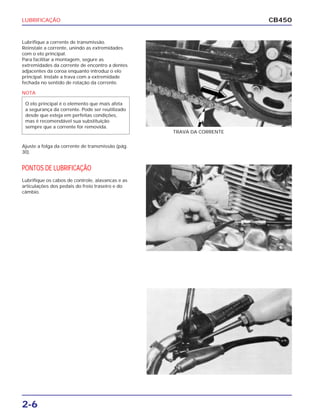 LUBRIFICAÇÃO
2-6
CB450
Lubrifique a corrente de transmissão.
Reinstale a corrente, unindo as extremidades
com o elo principal.
Para facilitar a montagem, segure as
extremidades da corrente de encontro a dentes
adjacentes da coroa enquanto introduz o elo
principal. Instale a trava com a extremidade
fechada no sentido de rotação da corrente.
Ajuste a folga da corrente de transmissão (pág.
30).
PONTOS DE LUBRIFICAÇÃO
Lubrifique os cabos de controle, alavancas e as
articulações dos pedais do freio traseiro e do
câmbio.
TRAVA DA CORRENTE
NOTA
O elo principal é o elemento que mais afeta
a segurança da corrente. Pode ser reutilizado
desde que esteja em perfeitas condições,
mas é recomendável sua substituição
sempre que a corrente for removida.
 