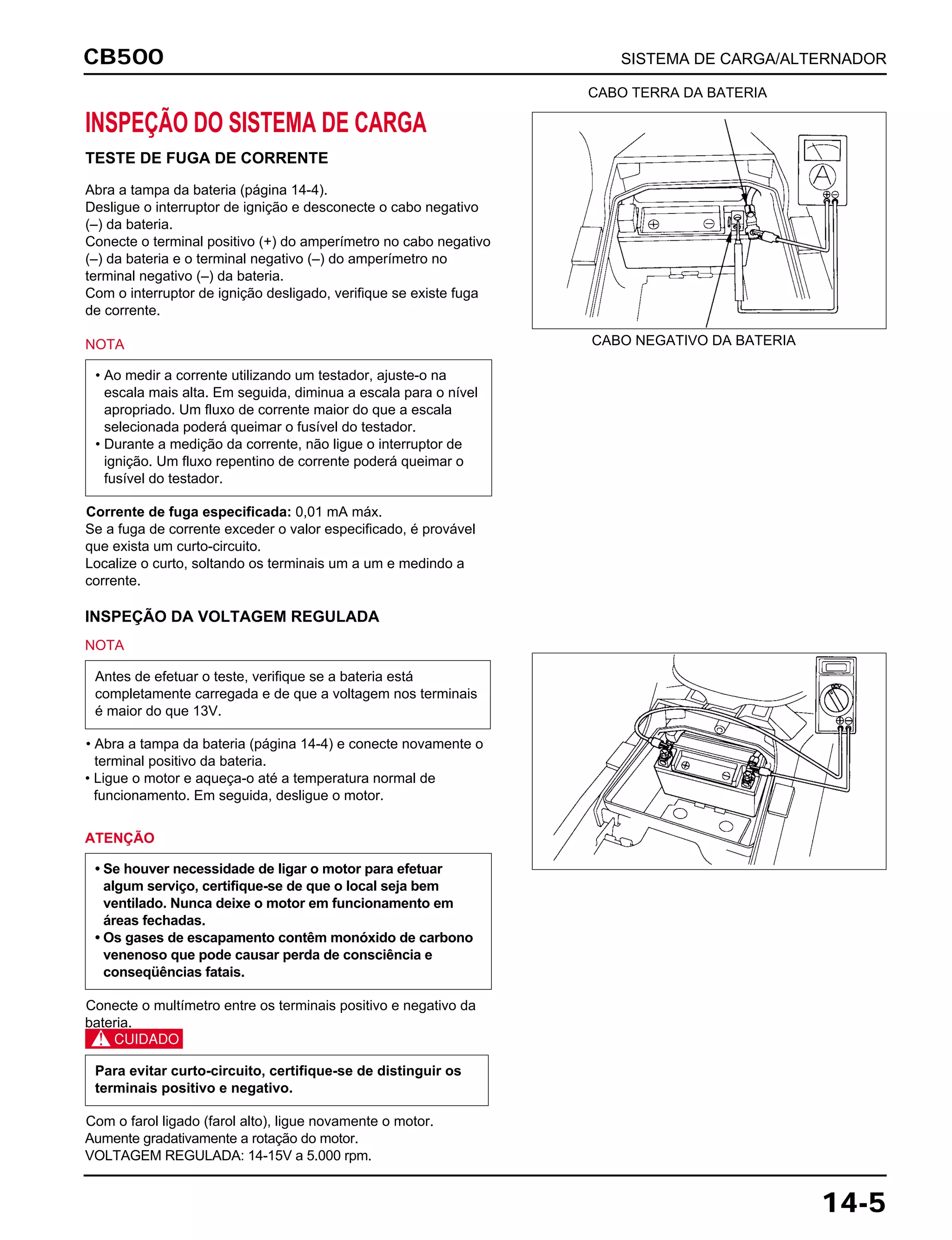 CB500 SISTEMA DE CARGA/ALTERNADOR
14-5
INSPEÇÃO DO SISTEMA DE CARGA
TESTE DE FUGA DE CORRENTE
Abra a tampa da bateria (página 14-4).
Desligue o interruptor de ignição e desconecte o cabo negativo
(–) da bateria.
Conecte o terminal positivo (+) do amperímetro no cabo negativo
(–) da bateria e o terminal negativo (–) do amperímetro no
terminal negativo (–) da bateria.
Com o interruptor de ignição desligado, verifique se existe fuga
de corrente.
NOTA
Corrente de fuga especificada: 0,01 mA máx.
Se a fuga de corrente exceder o valor especificado, é provável
que exista um curto-circuito.
Localize o curto, soltando os terminais um a um e medindo a
corrente.
• Ao medir a corrente utilizando um testador, ajuste-o na
escala mais alta. Em seguida, diminua a escala para o nível
apropriado. Um fluxo de corrente maior do que a escala
selecionada poderá queimar o fusível do testador.
• Durante a medição da corrente, não ligue o interruptor de
ignição. Um fluxo repentino de corrente poderá queimar o
fusível do testador.
INSPEÇÃO DA VOLTAGEM REGULADA
NOTA
• Abra a tampa da bateria (página 14-4) e conecte novamente o
terminal positivo da bateria.
• Ligue o motor e aqueça-o até a temperatura normal de
funcionamento. Em seguida, desligue o motor.
Antes de efetuar o teste, verifique se a bateria está
completamente carregada e de que a voltagem nos terminais
é maior do que 13V.
ATENÇÃO
Conecte o multímetro entre os terminais positivo e negativo da
bateria.
c
Com o farol ligado (farol alto), ligue novamente o motor.
Aumente gradativamente a rotação do motor.
VOLTAGEM REGULADA: 14-15V a 5.000 rpm.
Para evitar curto-circuito, certifique-se de distinguir os
terminais positivo e negativo.
• Se houver necessidade de ligar o motor para efetuar
algum serviço, certifique-se de que o local seja bem
ventilado. Nunca deixe o motor em funcionamento em
áreas fechadas.
• Os gases de escapamento contêm monóxido de carbono
venenoso que pode causar perda de consciência e
conseqüências fatais.
CABO TERRA DA BATERIA
CABO NEGATIVO DA BATERIA
 
