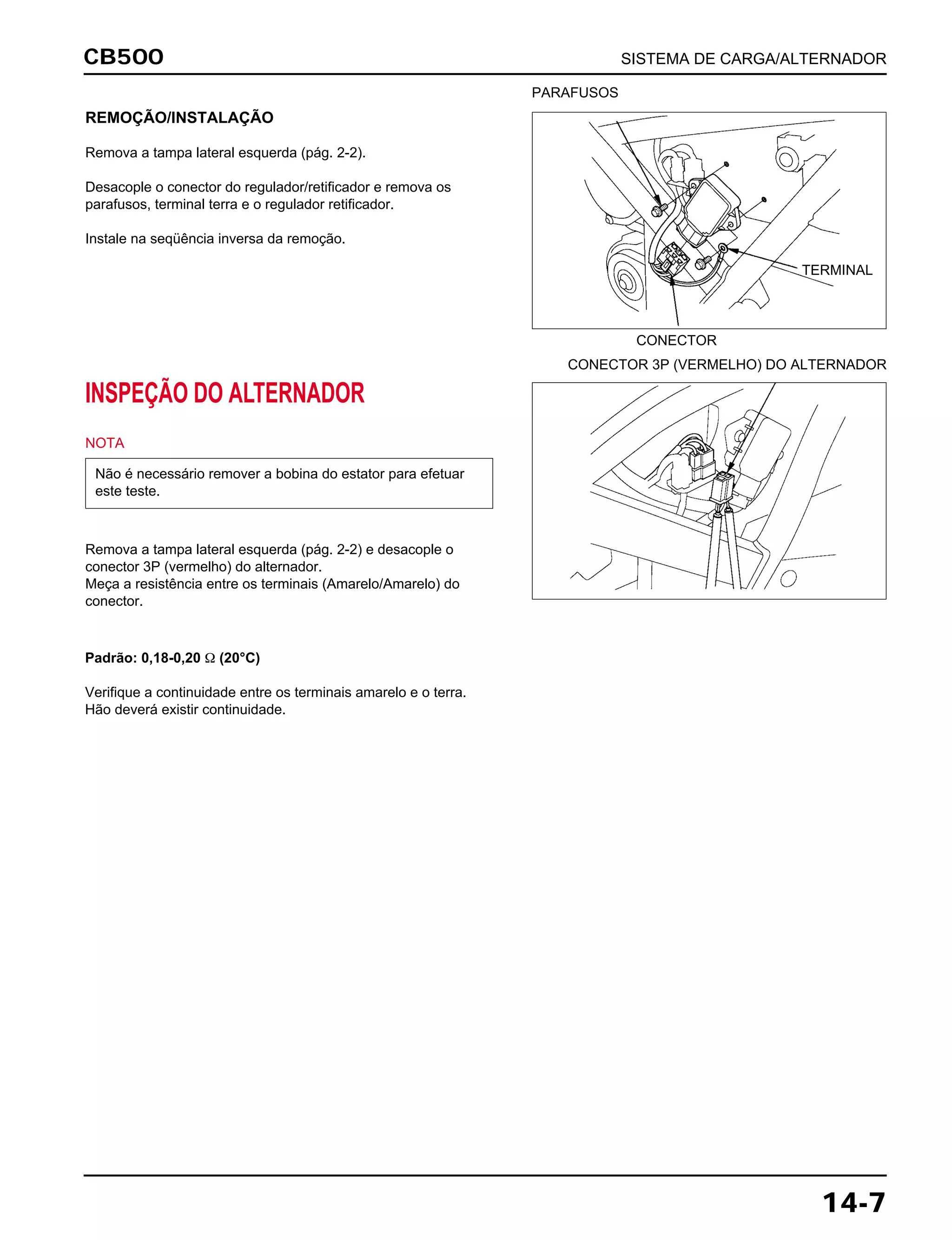 CB500 SISTEMA DE CARGA/ALTERNADOR
14-7
REMOÇÃO/INSTALAÇÃO
Remova a tampa lateral esquerda (pág. 2-2).
Desacople o conector do regulador/retificador e remova os
parafusos, terminal terra e o regulador retificador.
Instale na seqüência inversa da remoção.
INSPEÇÃO DO ALTERNADOR
NOTA
Remova a tampa lateral esquerda (pág. 2-2) e desacople o
conector 3P (vermelho) do alternador.
Meça a resistência entre os terminais (Amarelo/Amarelo) do
conector.
Não é necessário remover a bobina do estator para efetuar
este teste.
Padrão: 0,18-0,20 Ω (20°C)
Verifique a continuidade entre os terminais amarelo e o terra.
Hão deverá existir continuidade.
PARAFUSOS
CONECTOR
CONECTOR 3P (VERMELHO) DO ALTERNADOR
TERMINAL
 