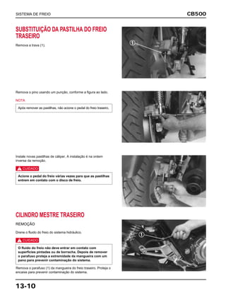 CB500
13-10
SUBSTITUIÇÃO DA PASTILHA DO FREIO
TRASEIRO
Remova a trava (1).
Remova o pino usando um punção, conforme a figura ao lado.
NOTA
Após remover as pastilhas, não acione o pedal do freio traseiro.
Instale novas pastilhas de cáliper. A instalação é na ordem
inversa da remoção.
c
Acione o pedal do freio várias vezes para que as pastilhas
entrem em contato com o disco de freio.
CILINDRO MESTRE TRASEIRO
REMOÇÃO
Drene o fluido do freio do sistema hidráulico.
c
Remova o parafuso (1) da mangueira do freio traseiro. Proteja o
encaixe para prevenir contaminação do sistema.
O fluido do freio não deve entrar em contato com
superfícies pintadas ou de borracha. Depois de remover
o parafuso proteja a extremidade da mangueira com um
pano para prevenir contaminação do sistema.
SISTEMA DE FREIO
 
