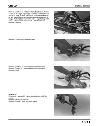 CB500 SISTEMA DE FREIO
13-11
Remova o parafuso do cilindro mestre do freio traseiro. Remova
o parafuso de fixação superior (2) do cilindro mestre do freio no
suporte do pedal de apoio. Remova os parafusos de fixação (3)
do lado direito do suporte do pedal de apoio e os parafusos de
fixação direito (4) do escapamento. Retire o suporte do pedal de
apoio e solte a mola do interruptor da luz do freio traseiro.
Remova a presilha.
Remova a trava do pino do pedal do freio.
Remova o parafuso de fixação inferior do cilindro mestre.
Remova a cupilha (2) e o pino da haste do cilindro mestre.
Remova a mola.
REMOÇÃO
Desconecte o reservatório e a mangueira de óleo do cilindro
mestre.
Remova o protetor de borracha.
Remova a trava e a vareta do cilindro mestre.
 