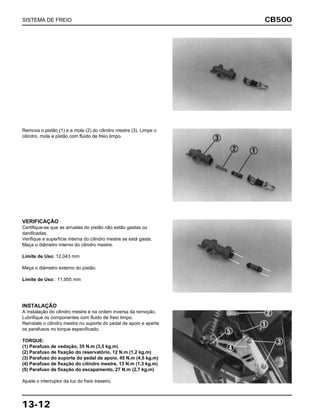 CB500
13-12
Remova o pistão (1) e a mola (2) do cilindro mestre (3). Limpe o
cilindro, mola e pistão com fluido de freio limpo.
VERIFICAÇÃO
Certifique-se que as arruelas do pistão não estão gastas ou
danificadas.
Verifique a superfície interna do cilindro mestre se está gasta.
Meça o diâmetro interno do cilindro mestre.
Limite de Uso: 12,043 mm
Meça o diâmetro externo do pistão.
Limite de Uso:: 11,955 mm
INSTALAÇÃO
A instalação do cilindro mestre é na ordem inversa da remoção.
Lubrifique os componentes com fluido de freio limpo.
Reinstale o cilindro mestre no suporte do pedal de apoio e aperte
os parafusos no torque especificado.
TORQUE:
(1) Parafuso de vedação, 35 N.m (3,5 kg.m)
(2) Parafuso de fixação do reservatório, 12 N.m (1,2 kg.m)
(3) Parafuso do suporte do pedal de apoio, 45 N.m (4,5 kg.m)
(4) Parafuso de fixação do cilindro mestre, 13 N.m (1,3 kg.m)
(5) Parafuso de fixação do escapamento, 27 N.m (2,7 kg.m)
Ajuste o interruptor da luz do freio traseiro.
SISTEMA DE FREIO
 