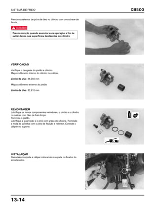 CB500
13-14
Remova o retentor de pó e de óleo no cilindro com uma chave de
fenda.
c
Preste atenção quando executar esta operação a fim de
evitar danos nas superfícies deslizantes do cilindro
VERIFICAÇÃO
Verifique o desgaste do pistão e cilindro.
Meça o diâmetro interno do cilindro no cáliper.
Limite de Uso: 34,040 mm
Meça o diâmetro externo do pistão
Limite de Uso: 33,910 mm
REMONTAGEM
Lubrifique os novos componentes vedadores, o pistão e o cilindro
no cáliper com óleo de freio limpo.
Remonte o pistão.
Lubrifique a guarnição e o pino com graxa de silicone. Reinstale
a mola da pastilha com o pino de fixação e retentor. Conecte o
cáliper no suporte.
INSTALAÇÃO
Reinstale o suporte e cáliper colocando o suporte no fixador do
amortecedor.
SISTEMA DE FREIO
FREIO
NOVA
S
 
