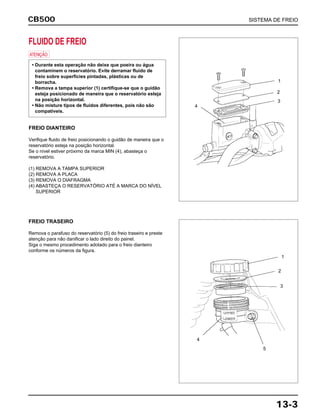 CB500 SISTEMA DE FREIO
13-3
FLUIDO DE FREIO
a
FREIO DIANTEIRO
Verifique fluido de freio posicionando o guidão de maneira que o
reservatório esteja na posição horizontal.
Se o nível estiver próximo da marca MIN (4), abasteça o
reservatório.
(1) REMOVA A TAMPA SUPERIOR
(2) REMOVA A PLACA
(3) REMOVA O DIAFRAGMA
(4) ABASTEÇA O RESERVATÓRIO ATÉ A MARCA DO NÍVEL
SUPERIOR
• Durante esta operação não deixe que poeira ou água
contaminem o reservatório. Evite derramar fluido de
freio sobre superfícies pintadas, plásticas ou de
borracha.
• Remova a tampa superior (1) certifique-se que o guidão
esteja posicionado de maneira que o reservatório esteja
na posição horizontal.
• Não misture tipos de fluidos diferentes, pois não são
compatíveis.
FREIO TRASEIRO
Remova o parafuso do reservatório (5) do freio traseiro e preste
atenção para não danificar o lado direito do painel.
Siga o mesmo procedimento adotado para o freio dianteiro
conforme os números da figura.
1
2
3
4
1
2
3
4
5
 