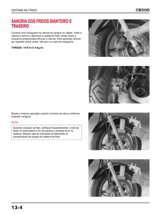 CB500
13-4
SANGRIA DOS FREIOS DIANTEIRO E
TRASEIRO
Conecte uma mangueira na válvula de sangria no cáliper. Solte a
válvula e acione a alavanca ou pedal do freio várias vezes e,
enquanto pressionadas afrouxe a válvula. Esta operação deverá
ser repetida várias vezes, até que o ar saia da mangueira.
TORQUE: 14 N.m (1,4 kg.m)
Repita a mesma operação usando a bomba de vácuo conforme
ilustrado na figura.
NOTA
Durante a sangria do freio, verifique frequentemente o nível de
fluido no reservatório a fim de prevenir a entrada de ar no
sistema. Sempre siga as instruções do fabricante no
procedimento de sangria do sistema de freio.
SISTEMA DE FREIO
 