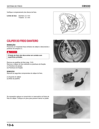 CB500
13-6
Verifique o empenamento dos discos de freio.
Limite de Uso: Dianteiro: 0,1 mm
Traseiro: 0,1 mm
CÁLIPER DO FREIO DIANTEIRO
REMOÇÃO
Posicione um recipiente limpo embaixo do cáliper e desconecte o
parafuso de sangria (1).
c
Remova as pastilhas de freio (pág. 13-5)
Remova o cáliper do freio retirando os parafusos de fixação.
(1) Parafuso de sangria
(2) Parafusos de fixação
O fluido de freio não deve entrar em contato com
superfícies pintadas.
REMOÇÃO
Remova os seguintes componentes do cáliper do freio.
(1) Suporte do cáliper
(2) Mola da pastilha
Se necessário aplique ar comprimido no reservatório do fluido de
freio do cáliper. Coloque um pano para prevenir danos no pistão.
SISTEMA DE FREIO
 