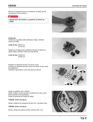 CB500 SISTEMA DE FREIO
13-7
Remova os retentores de pó e os retentores do pistão usando
uma pequena chave de fenda.
c
Atenção para não danificar a superfície do cilindro do
cáliper.
Verificação
Verifique se os pistões estão danificados. Meça o diâmetro
externo do pistão.
Limite de Uso: 29,910 mm
31,910 mm
Verifique as condições das superfícies internas do cilindro do
cáliper. Meça o diâmetro interno de cada cilindro.
Limite de Uso: 30,040 mm
32,040 mm
Substitua os retentores de óleo e de pó por novos.
Lubrifique os retentores de óleo e de pó com fluido de freio antes
de reinstalá-los.
Lubrifique a guarnição e o pino com graxa de silicone.
Instale as pastilhas, pino e retentor.
Instale o cáliper no disco de freio e certifique-se de que o disco
está encaixado entre as pastilhas.
Instale os parafusos de fixação do cáliper.
TORQUE: 32 N.m (3,2 kg.m)
Instale o parafuso da mangueira de freio com 2 arruelas novas.
TORQUE: 35 N.m (3,5 kg.m)
Efetue a sangria do sistema de freio conforme pág. 13-4.
FREIO
S
S
NOVA
NOVA
 