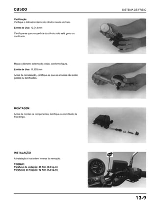 CB500 SISTEMA DE FREIO
13-9
Verificação
Verifique o diâmetro interno do cilindro mestre do freio.
Limite de Uso: 12,043 mm
Certifique-se que a superfície do cilindro não está gasta ou
danificada.
Meça o diâmetro externo do pistão, conforme figura.
Limite de Uso: 11,955 mm
Antes da reinstalação, certifique-se que as arruelas não estão
gastas ou danificadas.
MONTAGEM
Antes de montar os componentes, lubrifique-os com fluido de
freio limpo.
INSTALAÇÃO
A instalação é na ordem inversa da remoção.
TORQUE:
Parafuso de vedação: 35 N.m (3,5 kg.m)
Parafusos de fixação: 12 N.m (1,2 kg.m)
NOVA
 