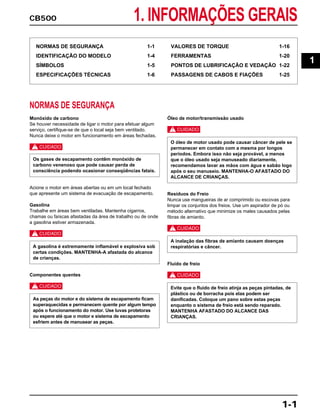 CB500 1. INFORMAÇÕES GERAIS
1-1
NORMAS DE SEGURANÇA 1-1
IDENTIFICAÇÃO DO MODELO 1-4
SÍMBOLOS 1-5
ESPECIFICAÇÕES TÉCNICAS 1-6
VALORES DE TORQUE 1-16
FERRAMENTAS 1-20
PONTOS DE LUBRIFICAÇÃO E VEDAÇÃO 1-22
PASSAGENS DE CABOS E FIAÇÕES 1-25
NORMAS DE SEGURANÇA
Monóxido de carbono
Se houver necessidade de ligar o motor para efetuar algum
serviço, certifique-se de que o local seja bem ventilado.
Nunca deixe o motor em funcionamento em áreas fechadas.
c
Acione o motor em áreas abertas ou em um local fechado
que apresente um sistema de evacuação de escapamento.
Gasolina
Trabalhe em áreas bem ventiladas. Mantenha cigarros,
chamas ou faíscas afastadas da área de trabalho ou de onde
a gasolina estiver armazenada.
c
Componentes quentes
c
Óleo de motor/transmissão usado
c
Resíduos do Freio
Nunca use mangueiras de ar comprimido ou escovas para
limpar os conjuntos dos freios. Use um aspirador de pó ou
método alternativo que minimize os males causados pelas
fibras de amianto.
c
Fluido de freio
c
Evite que o fluido de freio atinja as peças pintadas, de
plástico ou de borracha pois elas podem ser
danificadas. Coloque um pano sobre estas peças
enquanto o sistema de freio está sendo reparado.
MANTENHA AFASTADO DO ALCANCE DAS
CRIANÇAS.
A inalação das fibras de amianto causam doenças
respiratórias e câncer.
O óleo de motor usado pode causar câncer de pele se
permanecer em contato com a mesma por longos
períodos. Embora isso não seja provável, a menos
que o óleo usado seja manuseado diariamente,
recomendamos lavar as mãos com água e sabão logo
após o seu manuseio. MANTENHA-O AFASTADO DO
ALCANCE DE CRIANÇAS.
As peças do motor e do sistema de escapamento ficam
superaquecidas e permanecem quente por algum tempo
após o funcionamento do motor. Use luvas protetoras
ou espere até que o motor e sistema de escapamento
esfriem antes de manusear as peças.
A gasolina é extremamente inflamável e explosiva sob
certas condições. MANTENHA-A afastada do alcance
de crianças.
Os gases de escapamento contêm monóxido de
carbono venenoso que pode causar perda de
consciência podendo ocasionar conseqüências fatais.
1
 