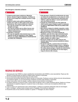 CB500
1-2
INFORMAÇÕES GERAIS
Gás Hidrogênio e Eletrólito da Bateria
J
Líquido de Arrefecimento
J
• Evite derramar o líquido de arrefecimento do motor
no sistema de escapamento ou nas peças do motor.
Eles podem estar suficientemente aquecidos para
inflamar o glicol de etileno e causar queimaduras
com uma chama invisível.
• O líquido de arrefecimento do motor (glicol de
etileno) pode causar irritação na pele e é venenoso
se ingerí-lo. MANTENHA FORA DO ALCANCE DAS
CRIANÇAS.
• Não remova a tampa do radiador enquanto o motor
estiver quente. O líquido de arrefecimento do motor
está sob pressão e pode queimá-lo.
• Mantenha as mãos e as roupas distante do
ventilador, pois ele inicia o giro automaticamente.
• Evite o contato com a pele, olhos ou roupas. Se
houver contato com a pele, lave imediatamente a
região atingida com sabão e água.
• Se houver contato com os olhos, lave-os com
bastante água fresca e procure assistência médica
imediatamente.
• Se este for ingerido, a pessoa deve ser forçada a
vomitar e, em seguida enxague a boca e a garganta
com água fresca antes de obter assistência médica.
Por causa desses perigos, o líquido de arrefecimento
do motor deve ser guardado em um local seguro,
longe do alcance das crianças.
• A bateria produz gases explosivos. Mantenha
faíscas, chamas e cigarros afastados. Certifique-se
de que o local esteja bem ventilado durante a carga
da bateria.
• A bateria contém ácido sulfúrico (eletrólito). O
contato com a pele ou olhos pode causar sérias
queimaduras. Use roupas protetoras e máscara.
– Em caso de contato com a pele, lave a área
atingida com água.
– Em caso de contato com os olhos, lave-os com
água por pelo menos 15 minutos e procure um
médico imediatamente.
• O eletrólito é venenoso
– Em caso de ingestão, beba bastante água ou leite,
seguido de leite de magnésia ou óleo vegetal.
Procure um médico. MANTENHA-O AFASTADO DO
ALCANCE DE CRIANÇAS.
REGRAS DE SERVIÇO
1. Use peças genuínas HONDA ou peças e lubrificantes recomendados pela HONDA ou seus equivalentes. Peças que não
atendam às especificações de desenho HONDA podem danificar a motocicleta.
2. Use as ferramentas especiais designadas para este produto.
3. Use somente ferramentas métricas ao efetuar serviços na motocicleta. Parafusos e porcas métricas não são intercambiáveis
com fixadores ingleses. O uso de ferramentas e fixadores incorretos pode danificar a motocicleta.
4. Instale novas juntas, anéis de vedação, cupilhas e placas de trava durante a remontagem.
5. Ao apertar parafusos ou porcas em série, comece pelos de diâmetro maior ou pelos parafusos internos. Aperte-os no torque
especificado em seqüência diagonal e cruzada em duas ou três etapas, a menos que uma seqüência diferente seja
especificada.
6. Limpe as peças com solvente limpo após a desmontagem. Lubrifique as superfícies deslizantes antes da remontagem.
7. Após a montagem, verifique todas as peças quanto a instalação e funcionamento adequados.
8. Encaminhe todos os fios conforme mostrado no capítulo 17 “Passagens de cabos e fiações”.
 