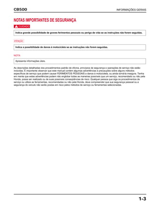 CB500 INFORMAÇÕES GERAIS
1-3
NOTAS IMPORTANTES DE SEGURANÇA
c
a
NOTA
As descrições detalhadas dos procedimentos padrão de oficina, princípios de segurança e operações de serviço não estão
incluídas. É importante observar que este manual contém algumas advertências e precauções sobre alguns métodos
específicos de serviço que podem causar FERIMENTOS PESSOAIS e danos à motocicleta, ou ainda torná-la insegura. Tenha
em mente que estas advertências podem não englobar todas as maneiras possíveis que um serviço, recomendado ou não pela
Honda, possa ser realizado ou de suas possíveis conseqüências de risco. Qualquer pessoa que siga os procedimentos de
serviço ou utilize as ferramentas, recomendadas ou não pela Honda, deve compreender que sua segurança pessoal ou a
segurança do veículo não serão postas em risco pelos métodos de serviço ou ferramentas selecionadas.
Apresenta informações úteis.
Indica a possibilidade de danos à motocicleta se as instruções não forem seguidas.
Indica grande possibilidade de graves ferimentos pessoais ou perigo de vida se as instruções não forem seguidas.
 