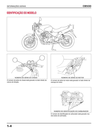 CB500
1-4
INFORMAÇÕES GERAIS
IDENTIFICAÇÃO DO MODELO
O número de identificação do carburador está gravado nos
dois lados de admissão.
NÚMERO DE IDENTIFICAÇÃO DO CARBURADOR
O número de série do chassi está gravado no lado direito da
coluna de direção.
NÚMERO DE SÉRIE DO CHASSI
O número de série do motor está gravado no lado direito da
carcaça do motor.
NÚMERO DE SÉRIE DO MOTOR
 