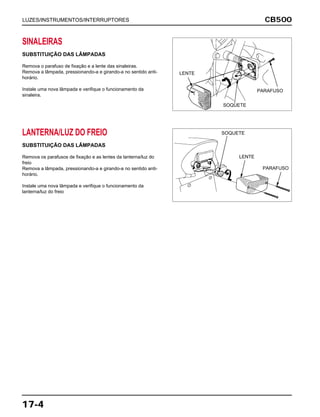 CB500
17-4
SINALEIRAS
SUBSTITUIÇÃO DAS LÂMPADAS
Remova o parafuso de fixação e a lente das sinaleiras.
Remova a lâmpada, pressionando-a e girando-a no sentido anti-
horário.
Instale uma nova lâmpada e verifique o funcionamento da
sinaleira.
LANTERNA/LUZ DO FREIO
SUBSTITUIÇÃO DAS LÂMPADAS
Remova os parafusos de fixação e as lentes da lanterna/luz do
freio
Remova a lâmpada, pressionando-a e girando-a no sentido anti-
horário.
Instale uma nova lâmpada e verifique o funcionamento da
lanterna/luz do freio
LUZES/INSTRUMENTOS/INTERRUPTORES
LENTE
PARAFUSO
SOQUETE
LENTE
PARAFUSO
SOQUETE
 