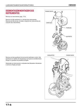 SOQUETES PARAFUSOS
CB500
17-6
DESMONTAGEM/MONTAGEM DOS
INSTRUMENTOS
Remova os instrumentos (pág. 17-5).
Remova os três parafusos e a carcaça dos instrumentos.
Remova as três porcas, arruelas e suporte dos instrumentos do
conjunto dos instrumentos.
Remova os dois parafusos do terminal do tacômetro (curto), três
parafusos do medidor de temperatura do líquido de arrefecimento
(longo) e o parafuso da presilha da fiação.
Desacople os instrumentos e soquetes das lâmpadas indicadoras
e remova a fiação principal.
LUZES/INSTRUMENTOS/INTERRUPTORES
PARAFUSOS
CARCAÇA
PORCAS
SUPORTE
 