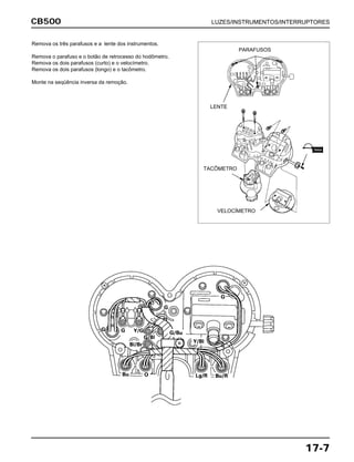 CB500 LUZES/INSTRUMENTOS/INTERRUPTORES
17-7
Remova os três parafusos e a lente dos instrumentos.
Remova o parafuso e o botão de retrocesso do hodômetro.
Remova os dois parafusos (curto) e o velocímetro.
Remova os dois parafusos (longo) e o tacômetro.
Monte na seqüência inversa da remoção.
LENTE
TACÔMETRO
VELOCÍMETRO
PARAFUSOS
TRAVA
 