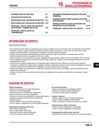 10.CB500
PISTÃO/ÁRVORE DE
MANIVELAS/TRANSMISSÃO
INFORMAÇÕES DE SERVIÇO 10-1
DIAGNOSE DE DEFEITOS 10-1
SEPARAÇÃO DAS CARCAÇAS DO MOTOR 10-2
MONTAGEM DAS CARCAÇAS DO MOTOR 10-4
REMOÇÃO / INSTALAÇÃO DOS GARFOS
SELETORES / TAMBOR SELETOR 10-6
REMOÇÃO / INSTALAÇÃO DA
TRANSMISSÃO 10-7
DESMONTAGEM/MONTAGEM DA ÁRVORE
PRIMÁRIA 10-8
DESMONTAGEM / MONTAGEM DA ÁRVORE
SECUNDÁRIA 10-10
REMOÇÃO/INSTALAÇÃO DA ÁRVORE DE
MANIVELAS E BALANCEIRO 10-14
REMOÇÃO / INSTALAÇÃO DO PISTÃO 10-18
INFORMAÇÕES DE SERVIÇO
INSTRUÇÕES GERAIS
• As carcaças do motor devem ser separadas para serviços no pistão, árvore de manivelas, eixo do balanceiro e transmissão
(Incluindo o garfo e o tambor seletor). Para efetuar reparos nestes componentes o motor deve ser removido do chassi.
• Cuidado para não danificar as superfícies de contato das carcaças durante os reparos.
• Marque e guarde as peças desmontadas para certificar-se de que sejam reinstaladas em suas posições originais.
• Cuidado para não danificar as paredes do cilindro e o pistão.
• Marque e guarde as bronzinas para que sejam instaladas em suas posições corretas durante a instalação. Se as bronzinas
forem instaladas incorretamente, os orifícios de óleo ficarão obstruídos, causando uma lubrificação insuficiente e eventual
engripamento do motor.
• As bronzinas da biela são selecionadas e identificadas pelos códigos de cores. Selecione as bronzinas de reposição
consultando as tabelas de código. Após a instalação, verifique a folga das bronzinas novas através do plastigauge. Durante a
montagem, aplique óleo de bissulfeto de molibdênio nos mancais da árvore de manivelas.
• Aplique junta líquida nas superfícies de contato das carcaças do motor durante a montagem. Retire completamente todo
excesso de junta líquida.
• Verifique no capítulo 9 os procedimentos de remoção e instalação da engrenagem do balanceiro e engrenagem motora
primária.
Ruídos excessivos
• Mancais da árvore de manivelas desgastados
• Bronzinas da biela desgastadas
• Rolamentos do eixo do balanceiro desgastados
• Guia da corrente de comando desgastada
• Dentes ou ranhuras de acoplamento da engrenagem gastos
• Rolamentos da transmissão gastos ou danificados
• Biela empenada
• Cilindro, pistão ou anéis do pistão desgastados
• Pino do pistão ou alojamento do pino do pistão desgastado
Dificuldade na mudança de marcha
• Garfo seletor deformado
• Eixo do garfo seletor deformado
• Ranhuras do tambor seletor danificadas
• Pino guia do garfo seletor danificado
As marchas escapam
• Dentes e ranhuras das engrenagens gastos
• Ranhuras do tambor seletor desgastadas
• Pino guia do garfo seletor desgastado
Fumaça excessiva
• Cilindro, pistão ou anéis do pistão desgastados
• Anéis do pistão instalados incorretamente
• Pistão ou paredes do cilindro arranhados ou riscados
Compressão do cilindro está baixa
• Anéis do pistão desgastados ou danificados
• Pistão ou cilindro desgastado ou danificado
Compressão do cilindro está muito alta
• Depósitos de carvão no cabeçote e/ou na cabeça do pistão
DIAGNOSE DE DEFEITOS
10-1
10
 