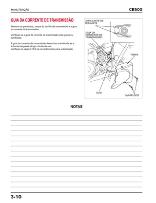 CB500
3-10
GUIA DA CORRENTE DE TRANSMISSÃO
Remova os parafusos, tampa do pinhão de transmissão e a guia
da corrente de transmissão.
Verifique se a guia da corrente de transmissão está gasta ou
danificada.
A guia da corrente de transmissão deverá ser substituída se a
linha de desgaste atingir o limite de uso.
Verifique na página 12-9 os procedimentos para substituicão.
MANUTENÇÃO
LINHA LIMITE DE
DESGASTE
GUIA DA
CORRENTE DE
TRANSMISSÃO
GUIA
PARAFUSOS
TAMPA
NOTAS
 