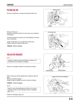 CB500
3-5
FILTRO DE AR
Remova os parafusos e a tampa da carcaça do filtro de ar.
Remova o filtro de ar.
Substitua o elemento do filtro de ar de acordo com a tabela de
manutenção.
O elemento deverá ser trocado com mais freqüência se estiver
sujo ou danificado.
Instale corretamente um novo elemento do filtro de ar.
Instale a tampa da carcaça do filtro de ar.
TORQUE: 12 N.m (1,2 kg.m)
VELAS DE IGNIÇÃO
NOTA
Remova a carenagem retirando os parafusos de fixação.
Verifique no Manual de Serviços Básicos (Capítulo 2) os
procedimentos de inspeção e instalação.
Retire a tampa da vela de ignição limpe a região ao redor da
base.
Remova as velas de ignição.
Instale as velas de ignição na ordem inversa da remoção.
TORQUE: 12 N.m (1,2 kg.m)
NOTA
Instale as carenagens (pág. 2-6)
Alinhe a marca de identificação do cilindro com a marca
gravada no cabo da vela de ignição durante a instalação
(pág. 15-7).
MANUTENÇÃO
PARAFUSOS
TAMPA
FILTRO DE AR
CARENAGEMPARAFUSOS
CHAVE DE VELA DE IGNIÇÃO
 