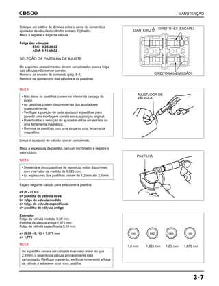 MANUTENÇÃOCB500
3-7
Coloque um cálibre de lâminas entre o came do comando e
ajustador de válvula do cilindro número 2 (direito).
Meça e registre a folga da válvula.
Folga das válvulas:
ESC: 0,25 ±0,02
ADM: 0,16 ±0,02
SELEÇÃO DA PASTILHA DE AJUSTE
Os seguintes procedimentos devem ser adotados caso a folga
das válvulas não estiver correta:
Remova as árvores de comando (pág. 8-4).
Remova os ajustadores das válvulas e as pastilhas.
NOTA
• Não deixe as pastilhas caírem no interior da carcaça do
motor.
• As pastilhas podem desprender-se dos ajustadores
ocasionalmente.
• Verifique a posição de cada ajustador e pastilhas para
garantir uma montagem correta em sua posição original.
• Para facilitar a remoção do ajustador utilize um extrator ou
uma ferramenta magnética.
• Remova as pastilhas com uma pinça ou uma ferramenta
magnética.
Limpe o ajustador de válvula com ar comprimido.
Meça a espessura da pastilha com um micrômetro e registre o
valor obtido.
NOTA
Faça o seguinte cálculo para selecionar a pastilha:
a= (b - c) + d
a= pastilha de válvula nova
b= folga da válvula medida
c= folga de válvula especificada
d= pastilha de válvula antiga
Exemplo:
Folga da válvula medida: 0,06 mm
Pastilha de válvula antiga:1,875 mm
Folga de válvula especificada:0,16 mm
a= (0,06 - 0,16) + 1,875 mm
a= 1,775
NOTA
Se a pastilha nova a ser utilizada tiver valor maior do que
2,9 mm, o assento da válvula provavelmente está
carbonizado. Retifique o assento, verifique novamente a folga
da válvula e selecione uma nova pastilha.
• Sessenta e cinco pastilhas de reposição estão disponíveis
com intervalos de medida de 0,025 mm.
• As espessuras das pastilhas variam de 1,2 mm até 2,9 mm
DIANTEIRO
DIREITO -EX (ESCAPE)
DIREITO-IN (ADMISSÃO)
AJUSTADOR DE
VÁLVULA
PASTILHA
1,8 mm
180 182 185 188
1,825 mm 1,85 mm 1,875 mm
 