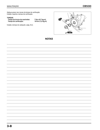 CB500
3-8
Aplique graxa nas roscas da tampa de verificação.
Instale e aperte a tampa de verificação.
TORQUE
Tampa da árvore de manivelas: 7 N.m (0,7 kg.m)
Tampa de verificação: 10 N.m (1,0 kg.m)
Instale a tampa do cabeçote. (pág. 8-2).
MANUTENÇÃO
GRAXA
NOVA
NOTAS
 