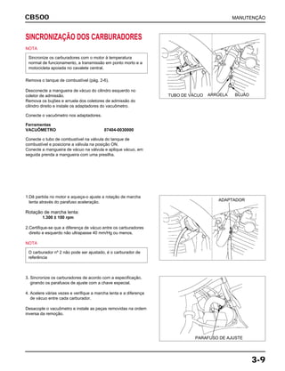 MANUTENÇÃOCB500
3-9
SINCRONIZAÇÃO DOS CARBURADORES
NOTA
Remova o tanque de combustível (pág. 2-6).
Desconecte a mangueira de vácuo do cilindro esquerdo no
coletor de admissão.
Remova os bujões e arruela dos coletores de admissão do
cilindro direito e instale os adaptadores do vacuômetro.
Conecte o vacuômetro nos adaptadores.
Ferramentas
VACUÔMETRO 07404-0030000
Conecte o tubo de combustível na válvula do tanque de
combustível e posicione a válvula na posição ON.
Conecte a mangueira de vácuo na válvula e aplique vácuo, em
seguida prenda a mangueira com uma presilha.
Sincronize os carburadores com o motor à temperatura
normal de funcionamento, a transmissão em ponto morto e a
motocicleta apoiada no cavalete central.
1.Dê partida no motor e aqueça-o ajuste a rotação de marcha
lenta através do parafuso aceleração.
Rotação de marcha lenta:
1.300 ± 100 rpm
2.Certifique-se que a diferença de vácuo entre os carburadores
direito e esquerdo não ultrapasse 40 mm/Hg ou menos.
NOTA
O carburador nº 2 não pode ser ajustado, é o carburador de
referência
3. Sincronize os carburadores de acordo com a especificação,
girando os parafusos de ajuste com a chave especial.
4. Acelere várias vezes e verifique a marcha lenta e a diferença
de vácuo entre cada carburador.
Desacople o vacuômetro e instale as peças removidas na ordem
inversa da remoção.
TUBO DE VÁCUO BUJÃOARRUELA
ADAPTADOR
PARAFUSO DE AJUSTE
 
