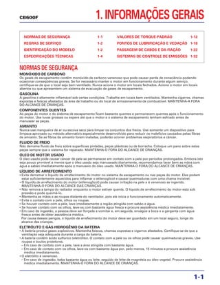 1. INFORMAÇÕES GERAIS
NORMAS DE SEGURANÇA 1-1
REGRAS DE SERVIÇO 1-2
IDENTIFICAÇÃO DO MODELO 1-2
ESPECIFICAÇÕES TÉCNICAS 1-4
VALORES DE TORQUE-PADRÃO 1-12
PONTOS DE LUBRIFICAÇÃO E VEDAÇÃO 1-18
PASSAGEM DE CABOS E DA FIAÇÃO 1-22
SISTEMAS DE CONTROLE DE EMISSÕES 1-32
1-1
CB600F
NORMAS DE SEGURANÇA
MONÓXIDO DE CARBONO
Os gases de escapamento contêm monóxido de carbono venenoso que pode causar perda de consciência podendo
ocasionar conseqüências graves. Se for necessário manter o motor em funcionamento durante algum serviço,
certifique-se de que o local seja bem ventilado. Nunca acione o motor em locais fechados. Acione o motor em locais
abertos ou que apresentem um sistema de evacuação de gases de escapamento.
GASOLINA
A gasolina é altamente inflamável sob certas condições. Trabalhe em locais bem ventilados. Mantenha cigarros, chamas
expostas e faíscas afastados da área de trabalho ou do local de armazenamento de combustível. MANTENHA-A FORA
DO ALCANCE DE CRIANÇAS.
COMPONENTES QUENTES
As peças do motor e do sistema de escapamento ficam bastante quentes e permanecem quentes após o funcionamento
do motor. Use luvas grossas ou espere até que o motor e o sistema de escapamento tenham esfriado antes de
manusear as peças.
AMIANTO
Nunca use mangueira de ar ou escova seca para limpar os conjuntos dos freios. Use somente um dispositivo para
limpeza aprovado ou método alternativo especialmente desenvolvido para reduzir os malefícios causados pelas fibras
de amianto. Se as fibras de amianto forem inaladas, poderão ocorrer problemas respiratórios e câncer.
FLUIDO DE FREIO
Não derrame fluido de freio sobre superfícies pintadas, peças plásticas ou de borracha. Coloque um pano sobre estas
peças sempre que o sistema for reparado. MANTENHA-O FORA DO ALCANCE DE CRIANÇAS.
ÓLEO DE MOTOR USADO
O óleo usado pode causar câncer de pele se permanecer em contato com a pele por períodos prolongados. Embora isto
seja pouco provável a menos que o óleo usado seja manuseado diariamente, recomendamos lavar bem as mãos com
água e sabão imediatamente após o manuseio do óleo usado. MANTENHA-O FORA DO ALCANCE DE CRIANÇAS.
LÍQUIDO DE ARREFECIMENTO
• Evite derramar o líquido de arrefecimento do motor no sistema de escapamento ou nas peças do motor. Eles podem
estar suficientemente aquecidos para inflamar o etilenoglicol e causar queimaduras com uma chama invisível.
• O líquido de arrefecimento do motor (etilenoglicol) pode causar irritação na pele e é venenoso se ingerido.
MANTENHA-O FORA DO ALCANCE DAS CRIANÇAS.
• Não remova a tampa do radiador enquanto o motor estiver quente. O líquido de arrefecimento do motor está sob
pressão e pode queimá-lo.
• Mantenha as mãos e as roupas distante do ventilador, pois ele inicia o funcionamento automaticamente.
• Evite o contato com a pele, olhos ou roupas.
• Se houver contato com a pele, lave imediatamente a região atingida com sabão e água.
• Se houver contato com os olhos, lave-os com bastante água fresca e procure assistência médica imediatamente.
• Em caso de ingestão, a pessoa deve ser forçada a vomitar e, em seguida, enxágüe a boca e a garganta com água
fresca antes de obter assistência médica.
Por causa desses perigos, o líquido de arrefecimento do motor deve ser guardado em um local seguro, longe do
alcance das crianças.
ELETRÓLITO E GÁS HIDROGÊNIO DA BATERIA
• A bateria produz gases explosivos. Mantenha faíscas, chamas expostas e cigarros afastados. Certifique-se de que a
ventilação seja adequada durante a carga da bateria.
• A bateria contém ácido sulfúrico (eletrólito). O contato com a pele ou os olhos pode causar queimaduras graves. Use
roupas e óculos protetores.
– Em caso de contato com a pele, lave a área atingida com bastante água.
– Em caso de contato com os olhos, lave-os com bastante água por, pelo menos, 15 minutos e procure assistência
médica imediatamente.
• O eletrólito é venenoso.
– Em caso de ingestão, beba bastante água ou leite, seguido de leite de magnésia ou óleo vegetal. Procure assistência
médica imediatamente. MANTENHA-O FORA DO ALCANCE DE CRIANÇAS.
 
