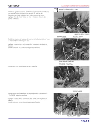 CBR600F CARCAÇA DO MOTOR/TRANSMISSÃO
10-11
Instale os garfos seletores, alinhando os pinos com as ranhuras
do tambor seletor. Certifique-se de que as marcas de
identificação estão voltadas para o lado direito do motor.
Aplique óleo de motor limpo no eixo e instale-o através dos
garfos seletores.
Instale as placas de fixação do rolamento no tambor seletor com
a marca “OUT” voltada para fora.
Aplique trava química nas roscas dos parafusos da placa de
fixação.
Instale e aperte os parafusos da placa de fixação.
Instale a árvore primária na carcaça superior.
Instale a placa do rolamento da árvore primária com a marca
“OUTSIDE” voltada para fora.
Aplique trava química nas roscas dos parafusos da placa de
fixação.
Instale e aperte os parafusos da placa de fixação.
PLACAS DE FIXAÇÃO
ÁRVORE PRIMÁRIA
PARAFUSOS
GARFOS SELETORES
EIXO DO GARFO SELETOR
MARCA “OUT SIDE”
PARAFUSOS MARCA “OUT”
PLACA DE
FIXAÇÃO
ÓLEO
 