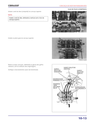 CBR600F CARCAÇA DO MOTOR/TRANSMISSÃO
10-13
Instale o anel de óleo (comprido) na carcaça superior.
NOTA
Instale o anel de óleo, alinhando a ranhura com o furo da
carcaça superior.
Instale os pinos guia na carcaça superior.
Monte as duas carcaças, alinhando as garras dos garfos
seletores com as ranhuras das engrenagens.
Verifique o funcionamento suave da transmissão.
PINOS GUIA
GUIA DE ÓLEO (COMPRIDO)
GARFO
SELETOR
DIREITO
GARFO SELETOR
CENTRALGARFO
SELETOR
ESQUERDO
ENGRENAGEM
PRIMÁRIA 3ª E 4ª
ENGRENAGEM
SECUNDÁRIA 5ª
ENGRENA
-GEM
SECUNDÁ-
RIA 6ª
 