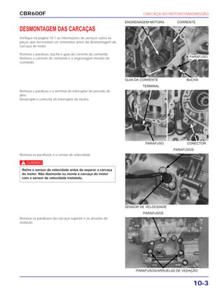 CBR600F CARCAÇA DO MOTOR/TRANSMISSÃO
10-3
DESMONTAGEM DAS CARCAÇAS
Verifique na página 10-1 as informações de serviços sobre as
peças que necessitam ser removidas antes da desmontagem da
carcaça do motor.
Remova o parafuso, bucha e guia da corrente do comando.
Remova a corrente do comando e a engrenagem movida do
comando.
Remova o parafuso e o terminal do interruptor de pressão de
óleo.
Desacople o conector do interruptor do neutro.
Remova os parafusos e o sensor de velocidade.
c
Retire o sensor de velocidade antes de separar a carcaça
do motor. Não desmonte ou monte a carcaça do motor
com o sensor de velocidade instalado.
Remova os parafusos da carcaça superior e as arruelas de
vedação.
PARAFUSO CONECTOR
PARAFUSOS
SENSOR DE VELOCIDADE
PARAFUSOS
GUIA DA CORRENTE BUCHA
ENGRENAGEM MOTORA CORRENTE
PARAFUSOS/ARRUELAS DE VEDAÇÃO
TERMINAL
PARAFUSO
 