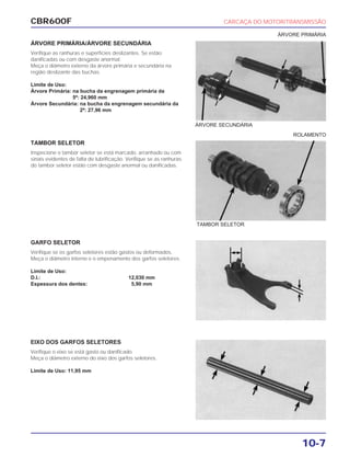 CBR600F CARCAÇA DO MOTOR/TRANSMISSÃO
10-7
ÁRVORE PRIMÁRIA/ÁRVORE SECUNDÁRIA
Verifique as ranhuras e superfícies deslizantes. Se estão
danificadas ou com desgaste anormal.
Meça o diâmetro externo da árvore primária e secundária na
região deslizante das buchas.
Limite de Uso:
Árvore Primária: na bucha da engrenagem primária da
5ª: 24,960 mm
Árvore Secundária: na bucha da engrenagem secundária da
2ª: 27,96 mm
TAMBOR SELETOR
Inspecione o tambor seletor se está marcado, arranhado ou com
sinais evidentes de falta de lubrificação. Verifique se as ranhuras
do tambor seletor estão com desgaste anormal ou danificadas.
GARFO SELETOR
Verifique se os garfos seletores estão gastos ou deformados.
Meça o diâmetro interno e o empenamento dos garfos seletores.
Limite de Uso:
D.I.: 12,030 mm
Espessura dos dentes: 5,90 mm
EIXO DOS GARFOS SELETORES
Verifique o eixo se está gasto ou danificado.
Meça o diâmetro externo do eixo dos garfos seletores.
Limite de Uso: 11,95 mm
TAMBOR SELETOR
ÁRVORE SECUNDÁRIA
ÁRVORE PRIMÁRIA
ROLAMENTO
 