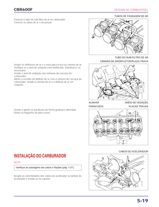 CBR600F SISTEMA DE COMBUSTÍVEL
5-19
Conecte o tubo do sub-filtro de ar no carburador.
Conecte os tubos de ar e de junção.
Instale os defletores de ar e a nova placa trava na câmara de ar.
Verifique se o anel de vedação está danificado. Substitua-o, se
necessário.
Instale o anel de vedação nas ranhuras da carcaça do
carburador.
Alinhe o ressalto do defletor de ar com a ranhura da carcaça do
carburador. Instale a câmara de ar e o defletor de ar em
conjunto.
Instale e aperte os parafusos de forma gradual e alternada.
Dobre as lingüetas da placa trava.
INSTALAÇÃO DO CARBURADOR
NOTA
Acople as extremidades dos cabos do acelerador no tambor do
acelerador e instale-os no suporte.
Verifique as passagens dos cabos e fiações (pág. 1-21).
ALINHAR ANÉIS DE VEDAÇÃO
PARAFUSOS PLACAS TRAVAS
CABOS DO ACELERADOR
TUBO DO SUB-FILTRO DE AR
CÂMARA DE AR/DEFLETOR/PLACA TRAVA
TUBOS DE PASSAGEM DE AR
 