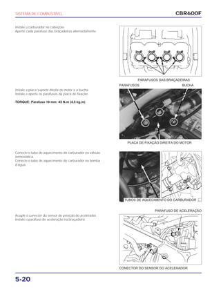 PLACA DE FIXAÇÃO DIREITA DO MOTOR
CONECTOR DO SENSOR DO ACELERADOR
PARAFUSO DE ACELERAÇÃO
CBR600F
5-20
Instale o carburador no cabeçote.
Aperte cada parafuso das braçadeiras alternadamente.
Instale a placa suporte direita do motor e a bucha.
Instale e aperte os parafusos da placa de fixação.
TORQUE: Parafuso 10 mm: 45 N.m (4,5 kg.m)
Conecte o tubo de aquecimento do carburador na válvula
termostática.
Conecte o tubo de aquecimento do carburador na bomba
d’água.
Acople o conector do sensor de posição do acelerador.
Instale o parafuso de aceleração na braçadeira.
SISTEMA DE COMBUSTÍVEL
PARAFUSOS DAS BRAÇADEIRAS
PARAFUSOS BUCHA
TUBOS DE AQUECIMENTO DO CARBURADOR
 