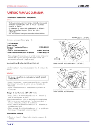 PARAFUSO DA MISTURA/CHAVE COTOVELO
PARAFUSO DE ACELERAÇÃO
CBR600F
5-22
AJUSTE DO PARAFUSO DA MISTURA
Procedimento para ajustar a marcha lenta
NOTA
• Certifique-se de que a sincronização dos carburadores está
dentro das especificações antes de efetuar o ajuste do
parafuso da mistura.
• Os parafusos da mistura são pré-ajustados na fábrica e
dispensam qualquer ajuste a não ser que sejam
substituídos.
• Use um tacômetro com graduação de 50 rpm ou menos.
Remova a carenagem lateral (pág. 2-5).
FERRAMENTAS:
Exceto tipo SW
Chave do Parafuso da Mistura: 07908-4220201
Tipo SW
Chave do Parafuso da Mistura 07KMA-MS60101
Chave Cotovelo do Parafuso da Mistura 07PMA-MZ20110
1. Gire cada parafuso da mistura no sentido horário até assentar
na sede. Em seguida gire os parafusos em sentido anti-
horário de acordo com a especificação.
Abertura inicial: 2 voltas (sentido anti-horário)
Esta é a regulagem inicial prévia ao ajuste final do parafuso da
mistura.
a
2. Aqueça o motor até a temperatura normal de funcionamento.
3. Conecte um tacômetro de acordo com as instruções do
fabricante.
4. Ajuste a rotação de marcha lenta através do parafuso de
aceleração.
Rotação de marcha lenta: 1.200 ± 100 (rpm)
Não aperte o parafuso da mistura contar a sede pois ela
será danificada.
5. Gire o parafuso da mistura do carburador nº 3 até obter a
rotação mais elevada do motor.
6. Repita a etapa 5 para todos os outros parafusos da mistura.
7. Abra lentamente o acelerador por 2 ou 3 vezes e ajuste a
marcha lenta com o parafuso de aceleração.
8. Gire o parafuso da mistura do carburador nº 3 até a rotação
do motor cair 50 rpm.
9. Gire o parafuso da mistura do carburador nº 3 no sentido anti-
horário a partir da posição obtida na etapa 8.
Abertura final: 1 VOLTA
10. Repita as etapas 8 e 9 para todos os outros parafusos da
mistura.
SISTEMA DE COMBUSTÍVEL
PARAFUSO DA MISTURA
F E R R A M E N TA
 