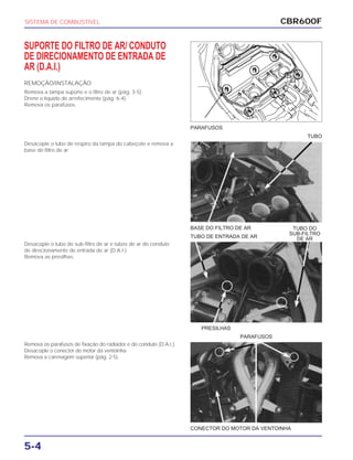 BASE DO FILTRO DE AR
TUBO DE ENTRADA DE AR
PRESILHAS
CONECTOR DO MOTOR DA VENTOINHA
PARAFUSOS
CBR600F
5-4
SUPORTE DO FILTRO DE AR/ CONDUTO
DE DIRECIONAMENTO DE ENTRADA DE
AR (D.A.I.)
REMOÇÃO/INSTALAÇÃO
Remova a tampa suporte e o filtro de ar (pág. 3-5).
Drene o líquido de arrefecimento (pág. 6-4).
Remova os parafusos.
Desacople o tubo de respiro da tampa do cabeçote e remova a
base do filtro de ar.
Desacople o tubo do sub-filtro de ar e tubos de ar do conduto
de direcionamento de entrada de ar (D.A.I.)
Remova as presilhas.
Remova os parafusos de fixação do radiador e do conduto (D.A.I.).
Desacople o conector do motor da ventoinha.
Remova a carenagem superior (pág. 2-5).
SISTEMA DE COMBUSTÍVEL
PARAFUSOS
TUBO
TUBO DO
SUB-FILTRO
DE AR
 