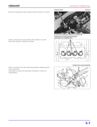 CBR600F SISTEMA DE COMBUSTÍVEL
5-7
Remova os parafusos, placa suporte direito do motor e a bucha.
Solte os parafusos das braçadeiras dos coletores de cada
lateral do cabeçote conforme mostrado.
Solte os coletores de cada cabeçote puxando cuidadosamente
cada carburador.
Desacople os cabos do acelerador do tambor e remova os
carburadores.
CABOS DO ACELERADOR
PLACA DE FIXAÇÃO DIREITA DO MOTOR
PARAFUSOS DAS BRAÇADEIRAS
(LATERAL DO CABEÇOTE)
PARAFUSOS BUCHA
 
