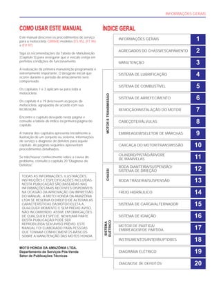 INFORMAÇÕES GERAIS
COMO USAR ESTE MANUAL
Este manual descreve os procedimentos de serviço
para a motocicleta CBR600 modelos (FS 95), (FT 96)
e (FV 97).
Siga as recomendações da Tabela de Manutenção
(Capítulo 3) para assegurar que o veículo esteja em
perfeitas condições de funcionamento.
A realização da primeira manutenção programada é
extremamente importante. O desgaste inicial que
ocorre durante o período de amaciamento será
compensado.
Os capítulos 1 e 3 aplicam-se para toda a
motocicleta.
Os capítulo 4 a 19 descrevem as peças da
motocicleta, agrupadas de acordo com sua
localização.
Encontre o capítulo desejado nesta página e
consulte a tabela de índice na primeira página do
capítulo.
A maioria dos capítulos apresenta inicialmente a
ilustração de um conjunto ou sistema, informações
de serviço e diagnose de defeitos para aquele
capítulo. As páginas seguintes apresentam
procedimentos detalhados.
Se não houver conhecimento sobre a causa do
problema, consulte o capítulo 20 "Diagnose de
Defeitos".
MOTO HONDA DA AMAZÔNIA LTDA.
Departamento de Serviços Pós-Venda
Setor de Publicações Técnicas
TODAS AS INFORMAÇÕES, ILUSTRAÇÕES,
INSTRUÇÕES E ESPECIFICAÇÕES INCLUÍDAS
NESTA PUBLICAÇÃO SÃO BASEADAS NAS
INFORMAÇÕES MAIS RECENTES DISPONÍVEIS
NA OCASIÃO DA APROVAÇÃO DA IMPRESSÃO
DO MANUAL. A MOTO HONDA DA AMAZÔNIA
LTDA SE RESERVA O DIREITO DE ALTERAR AS
CARACTERÍSTICAS DA MOTOCICLETA A
QUALQUER MOMENTO E SEM PRÉVIO AVISO,
NÃO INCORRENDO, ASSIM, EM OBRIGAÇÕES
DE QUALQUER ESPÉCIE. NENHUMA PARTE
DESTA PUBLICAÇÃO PODE SER
REPRODUZIDA SEM AVISO PRÉVIO. ESTE
MANUAL FOI ELABORADO PARA PESSOAS
QUE TENHAM CONHECIMENTOS BÁSICOS
SOBRE A MANUTENÇÃO DAS MOTOS HONDA.
ÍNDICE GERAL
INFORMAÇÕES GERAIS 1
AGREGADOS DO CHASSI/ESCAPAMENTO 2
MANUTENÇÃO 3
SISTEMA DE LUBRIFICAÇÃO 4
SISTEMA DE COMBUSTÍVEL 5
SISTEMA DE ARREFECIMENTO 6
REMOÇÃO/INSTALAÇÃO DO MOTOR 7
CABEÇOTE/VÁLVULAS 8
EMBREAGEM/SELETOR DE MARCHAS 9
CARCAÇA DO MOTOR/TRANSMISSÃO 10
CILINDRO/PISTÃO/ÁRVORE
DE MANIVELAS 11
RODA DIANTEIRA/SUSPENSÃO/
SISTEMA DE DIREÇÃO 12
RODA TRASEIRA/SUSPENSÃO 13
FREIO HIDRÁULICO 14
SISTEMA DE CARGA/ALTERNADOR 15
SISTEMA DE IGNIÇÃO 16
MOTOR DE PARTIDA/
EMBREAGEM DE PARTIDA 17
INSTRUMENTOS/INTERRUPTORES
SISTEMA
ELÉTRICO
CHASSIMOTORETRANSMISSÃO
18
DIAGRAMA ELÉTRICO 19
DIAGNOSE DE DEFEITOS 20
 