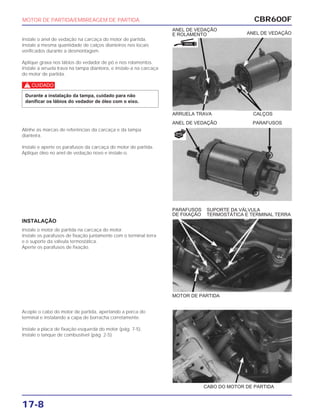 CBR600F
17-8
Instale o anel de vedação na carcaça do motor de partida.
Instale a mesma quantidade de calços dianteiros nos locais
verificados durante a desmontagem.
Aplique graxa nos lábios do vedador de pó e nos rolamentos.
Instale a arruela trava na tampa dianteira, e instale-a na carcaça
do motor de partida.
c
Durante a instalação da tampa, cuidado para não
danificar os lábios do vedador de óleo com o eixo.
Alinhe as marcas de referências da carcaça e da tampa
dianteira.
Instale e aperte os parafusos da carcaça do motor de partida.
Aplique óleo no anel de vedação novo e instale-o.
INSTALAÇÃO
Instale o motor de partida na carcaça do motor.
Instale os parafusos de fixação juntamente com o terminal terra
e o suporte da válvula termostática.
Aperte os parafusos de fixação.
Acople o cabo do motor de partida, apertando a porca do
terminal e instalando a capa de borracha corretamente.
Instale a placa de fixação esquerda do motor (pág. 7-5).
Instale o tanque de combustível (pág. 2-5).
MOTOR DE PARTIDA/EMBREAGEM DE PARTIDA
ANEL DE VEDAÇÃO
ANEL DE VEDAÇÃO
E ROLAMENTO
SUPORTE DA VÁLVULA
TERMOSTÁTICA E TERMINAL TERRA
PARAFUSOS
DE FIXAÇÃO
ARRUELA TRAVA CALÇOS
ANEL DE VEDAÇÃO PARAFUSOS
MOTOR DE PARTIDA
CABO DO MOTOR DE PARTIDA
GRAXA
NOVA
 