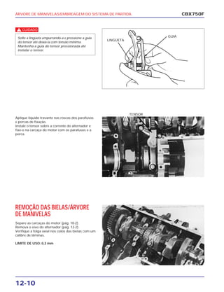 ÁRVORE DE MANIVELAS/EMBREAGEM DO SISTEMA DE PARTIDA
12-10
c
Solte a lingüeta empurrando-a e pressione a guia
do tensor até deixá-la com tensão mínima.
Mantenha a guia do tensor pressionada até
instalar o tensor.
CBX750F
LINGÜETA
GUIA
Aplique líquido travante nas roscas dos parafusos
e porcas de fixação.
Instale o tensor sobre a corrente do alternador e
fixe-o na carcaça do motor com os parafusos e a
porca.
TENSOR
REMOÇÃO DAS BIELAS/ÁRVORE
DE MANIVELAS
Separe as carcaças do motor (pág. 10-2).
Remova o eixo do alternador (pág. 12-2).
Verifique a folga axial nos colos das bielas com um
cálibre de lâminas.
LIMITE DE USO: 0,3 mm
 