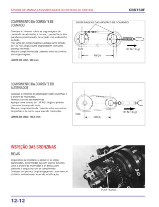ÁRVORE DE MANIVELAS/EMBREAGEM DO SISTEMA DE PARTIDA
12-12
COMPRIMENTO DA CORRENTE DE
COMANDO
Coloque a corrente sobre as engrenagens de
comando de admissão e escape, com os furos dos
parafusos posicionados de acordo com o desenho
ao lado.
Fixe uma das engrenagens e aplique uma tensão
de 127 N (13 kg) à outra engrenagem com uma
balança de mola.
Meça o comprimento da corrente entre os centros
das engrenagens.
LIMITE DE USO: 320 mm
CBX750F
FIXE
MEÇA
127 N (13 kg)
FIXE
MEÇA
127 N (13 kg)
ENGRENAGENS DAS ÁRVORES DE COMANDO
COMPRIMENTO DA CORRENTE DO
ALTERNADOR
Coloque a corrente do alternador sobre o pinhão e
a árvore de manivelas.
Prenda a árvore de manivelas.
Aplique uma tensão de 127 N (13 kg) no pinhão
com uma balança de mola.
Meça o comprimento da corrente entre os centros
do pinhão e da coroa na árvore de manivelas.
LIMITE DE USO: 150,5 mm
INSPEÇÃO DAS BRONZINAS
BIELAS
Inspecione as bronzinas e observe se estão
danificadas, deformadas ou com outros defeitos.
Lave a árvore de manivelas e as bielas com
solvente e seque-as com ar comprimido.
Coloque um pedaço de plastigage em cada mancal
da biela, evitando os canais de lubrificação.
PLASTIGAGE
 
